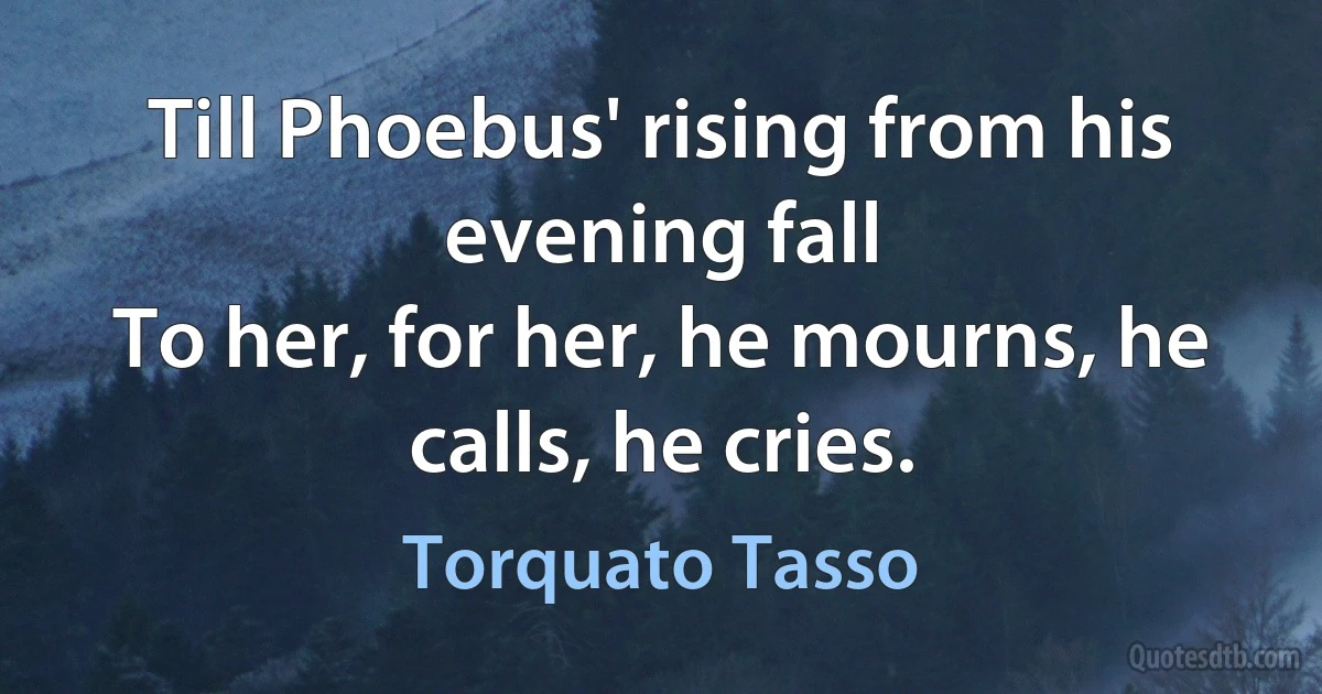 Till Phoebus' rising from his evening fall
To her, for her, he mourns, he calls, he cries. (Torquato Tasso)