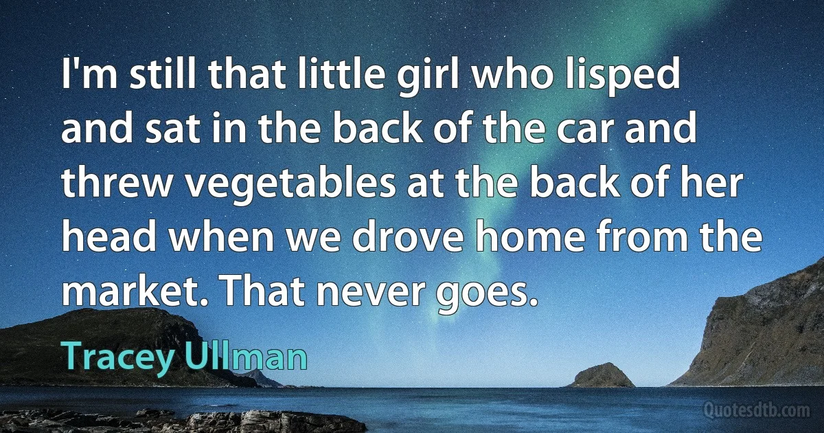 I'm still that little girl who lisped and sat in the back of the car and threw vegetables at the back of her head when we drove home from the market. That never goes. (Tracey Ullman)