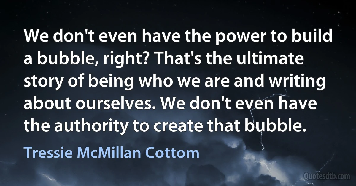 We don't even have the power to build a bubble, right? That's the ultimate story of being who we are and writing about ourselves. We don't even have the authority to create that bubble. (Tressie McMillan Cottom)