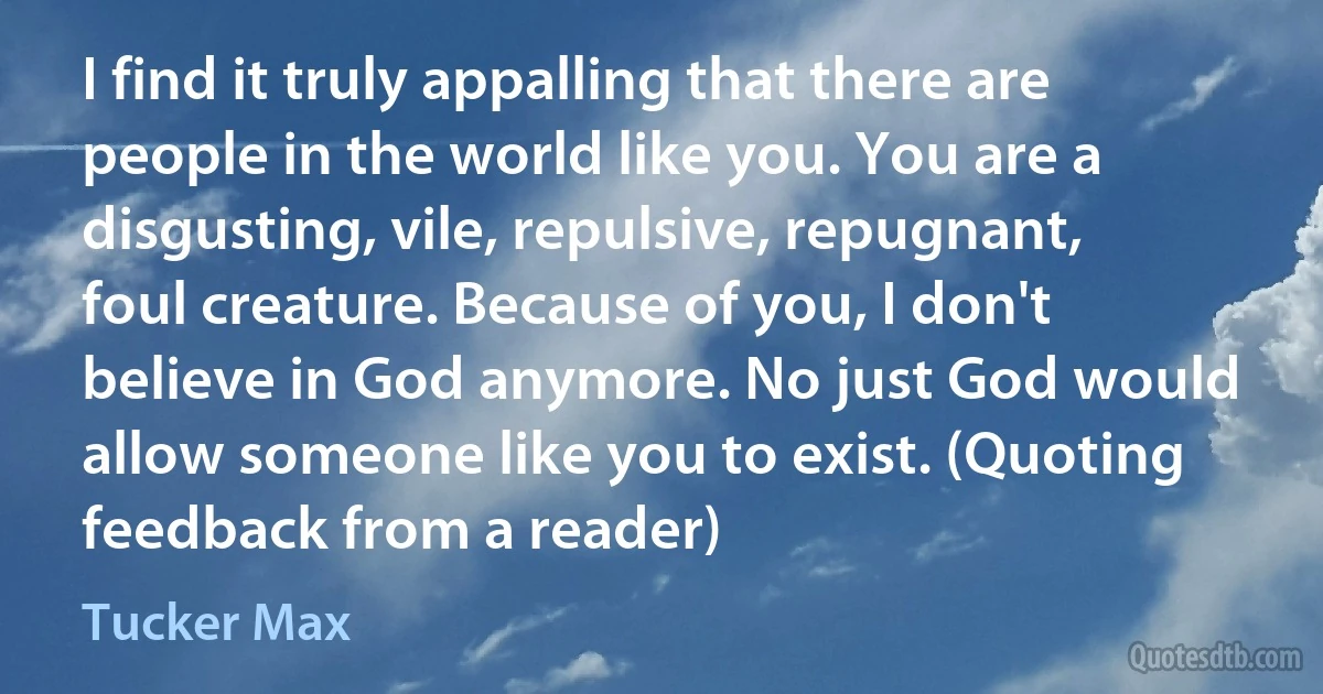 I find it truly appalling that there are people in the world like you. You are a disgusting, vile, repulsive, repugnant, foul creature. Because of you, I don't believe in God anymore. No just God would allow someone like you to exist. (Quoting feedback from a reader) (Tucker Max)