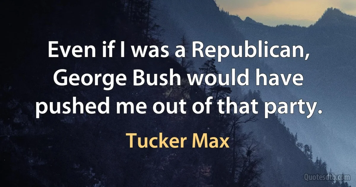 Even if I was a Republican, George Bush would have pushed me out of that party. (Tucker Max)