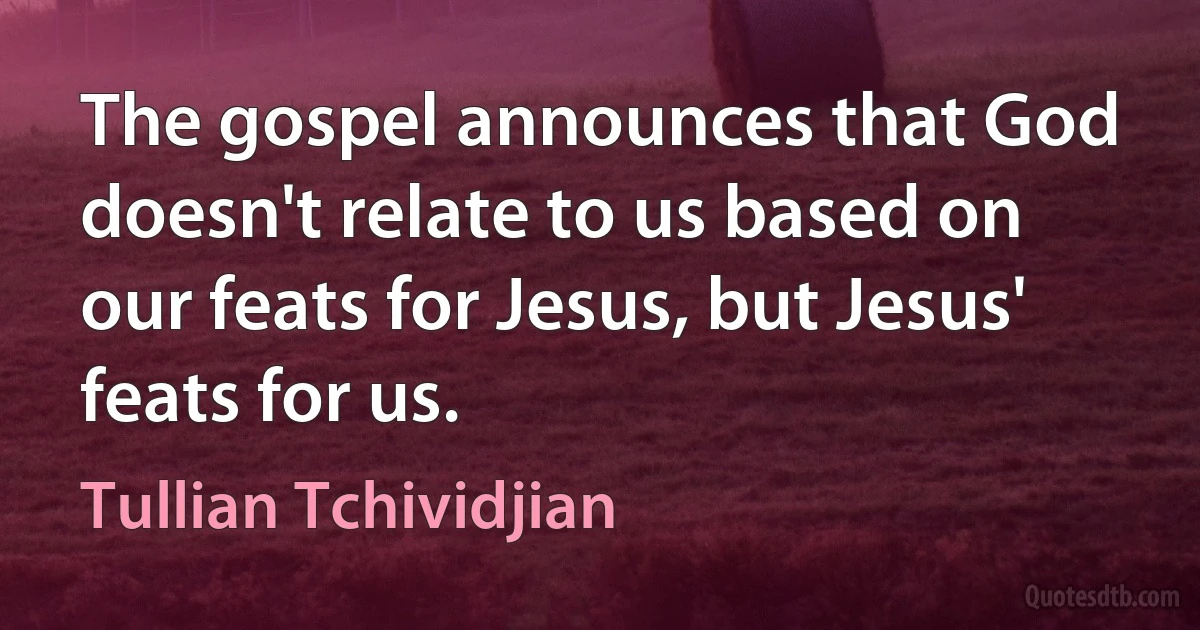 The gospel announces that God doesn't relate to us based on our feats for Jesus, but Jesus' feats for us. (Tullian Tchividjian)