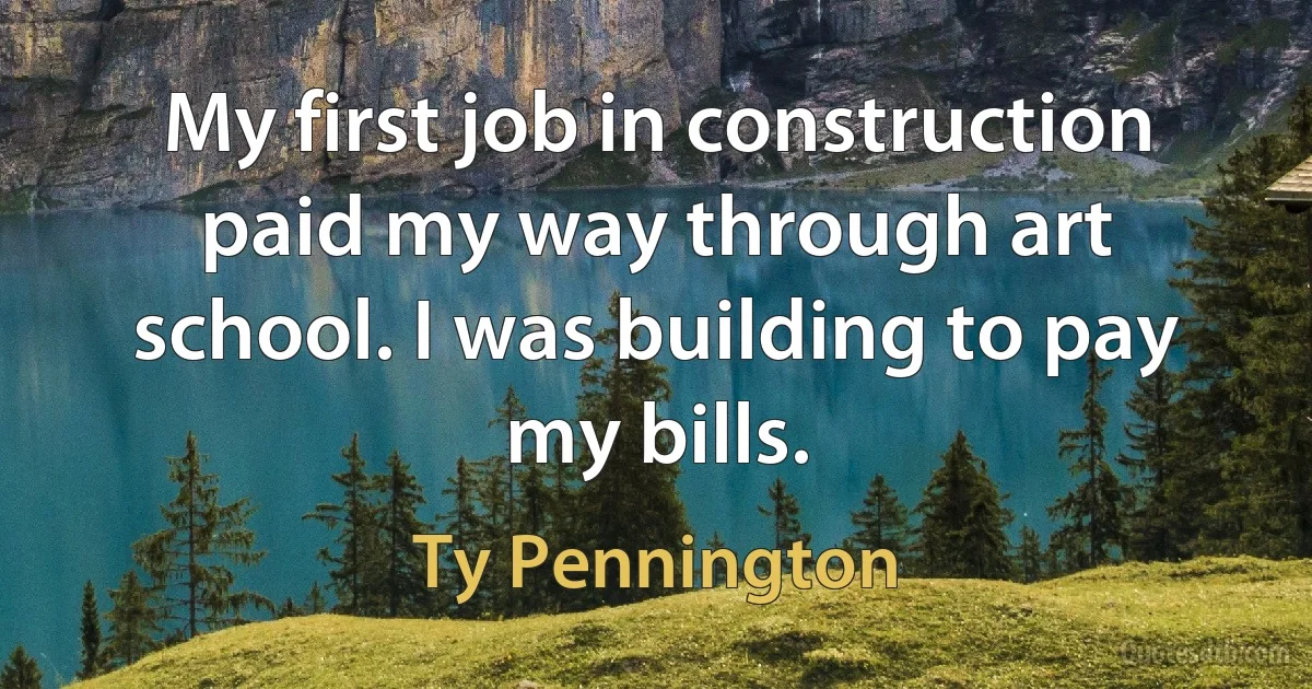 My first job in construction paid my way through art school. I was building to pay my bills. (Ty Pennington)