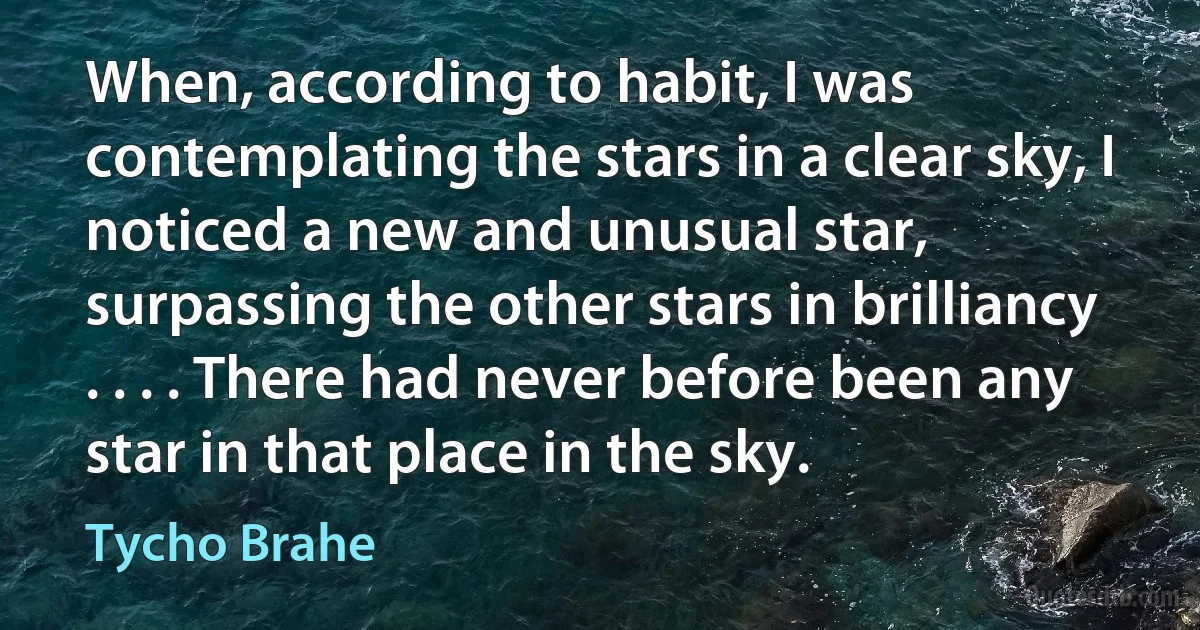 When, according to habit, I was contemplating the stars in a clear sky, I noticed a new and unusual star, surpassing the other stars in brilliancy . . . . There had never before been any star in that place in the sky. (Tycho Brahe)