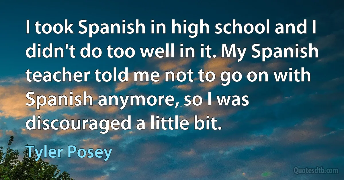 I took Spanish in high school and I didn't do too well in it. My Spanish teacher told me not to go on with Spanish anymore, so I was discouraged a little bit. (Tyler Posey)