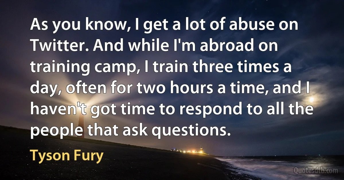 As you know, I get a lot of abuse on Twitter. And while I'm abroad on training camp, I train three times a day, often for two hours a time, and I haven't got time to respond to all the people that ask questions. (Tyson Fury)