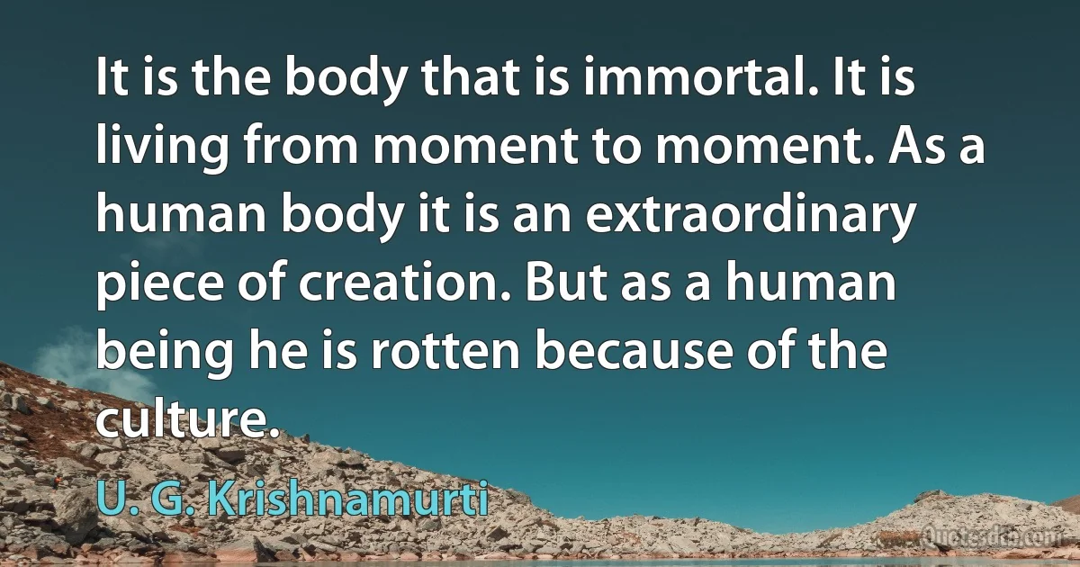 It is the body that is immortal. It is living from moment to moment. As a human body it is an extraordinary piece of creation. But as a human being he is rotten because of the culture. (U. G. Krishnamurti)