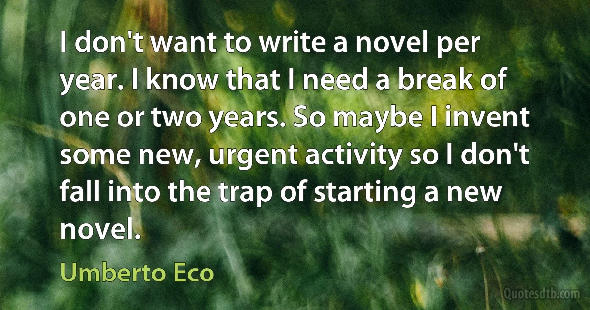 I don't want to write a novel per year. I know that I need a break of one or two years. So maybe I invent some new, urgent activity so I don't fall into the trap of starting a new novel. (Umberto Eco)