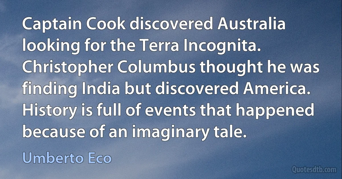 Captain Cook discovered Australia looking for the Terra Incognita. Christopher Columbus thought he was finding India but discovered America. History is full of events that happened because of an imaginary tale. (Umberto Eco)