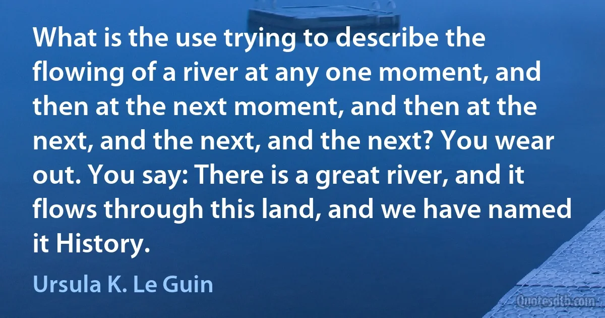 What is the use trying to describe the flowing of a river at any one moment, and then at the next moment, and then at the next, and the next, and the next? You wear out. You say: There is a great river, and it flows through this land, and we have named it History. (Ursula K. Le Guin)