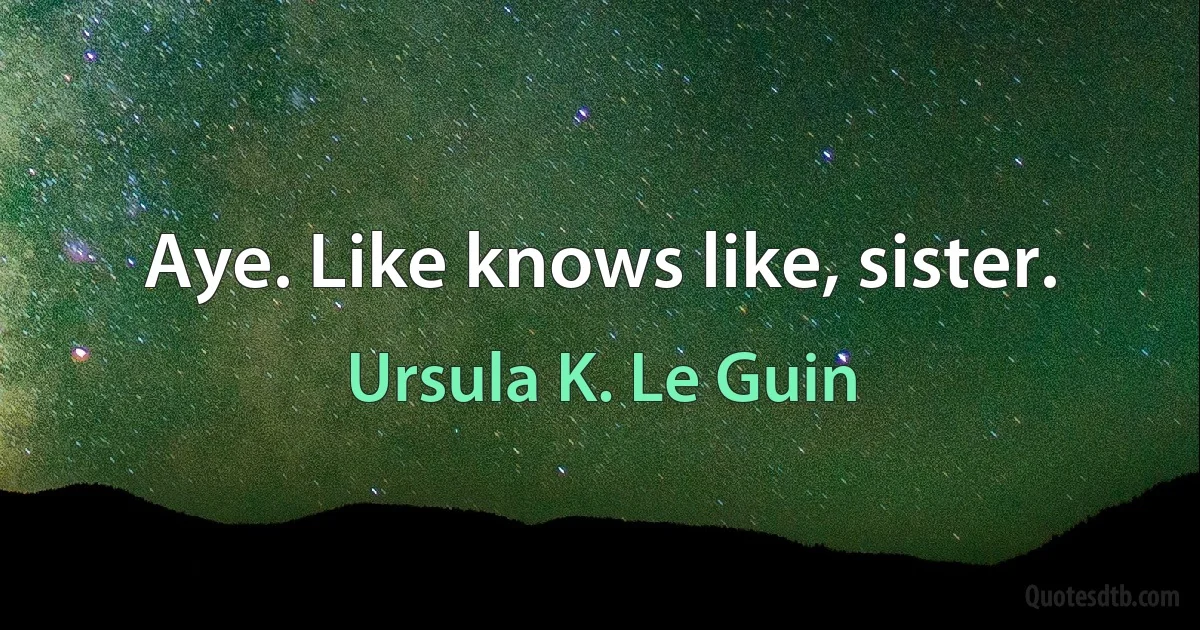 Aye. Like knows like, sister. (Ursula K. Le Guin)