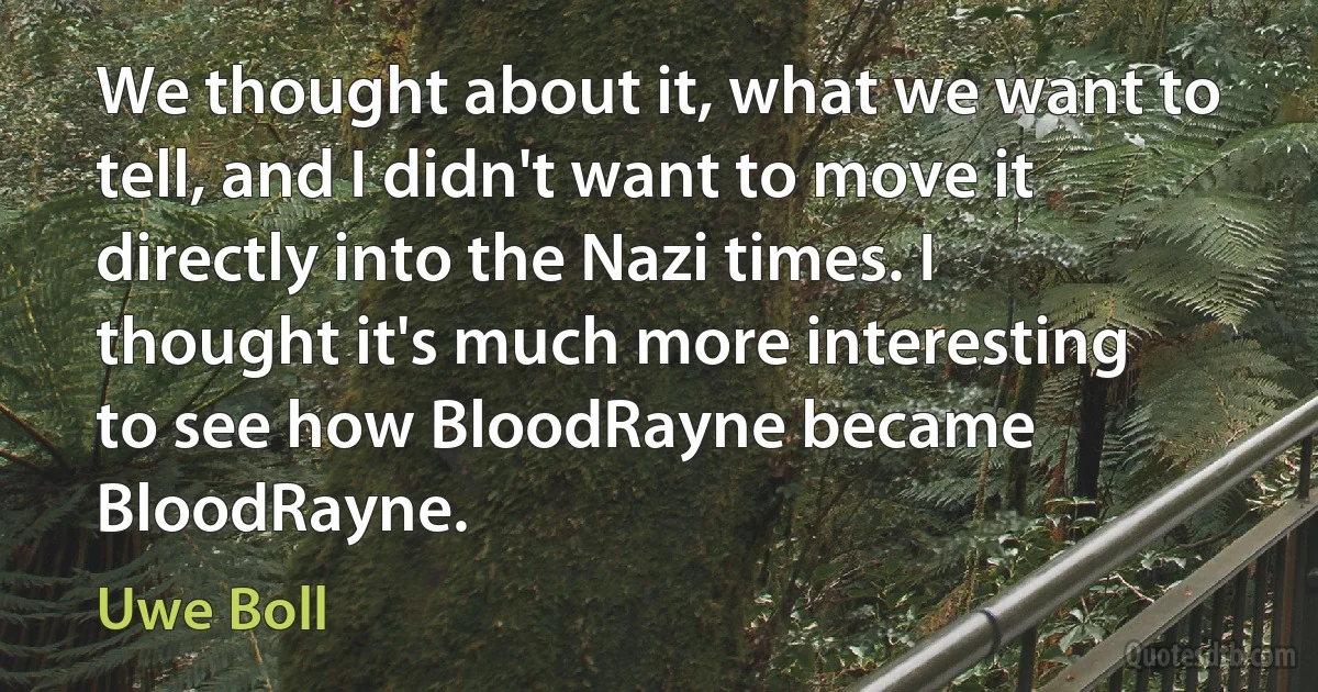 We thought about it, what we want to tell, and I didn't want to move it directly into the Nazi times. I thought it's much more interesting to see how BloodRayne became BloodRayne. (Uwe Boll)