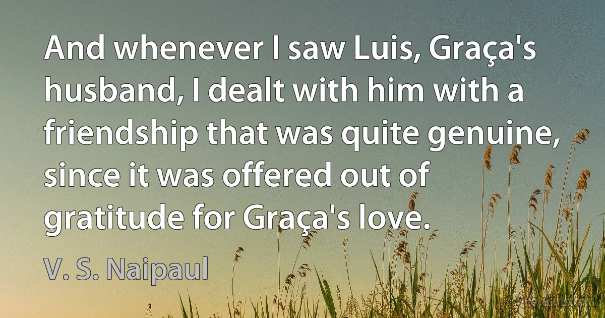 And whenever I saw Luis, Graça's husband, I dealt with him with a friendship that was quite genuine, since it was offered out of gratitude for Graça's love. (V. S. Naipaul)