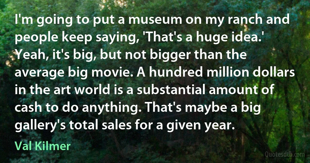 I'm going to put a museum on my ranch and people keep saying, 'That's a huge idea.' Yeah, it's big, but not bigger than the average big movie. A hundred million dollars in the art world is a substantial amount of cash to do anything. That's maybe a big gallery's total sales for a given year. (Val Kilmer)