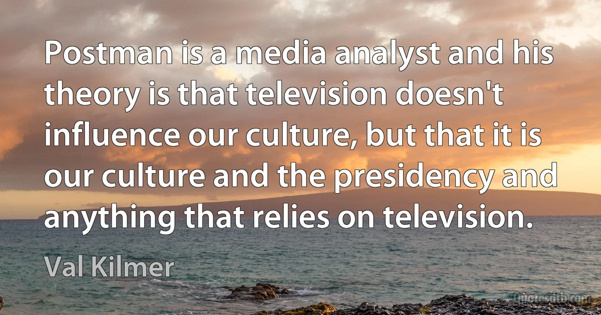 Postman is a media analyst and his theory is that television doesn't influence our culture, but that it is our culture and the presidency and anything that relies on television. (Val Kilmer)