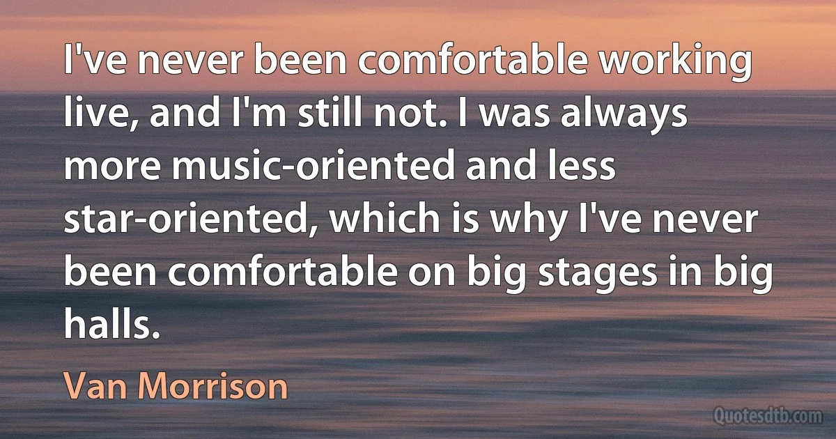 I've never been comfortable working live, and I'm still not. I was always more music-oriented and less star-oriented, which is why I've never been comfortable on big stages in big halls. (Van Morrison)