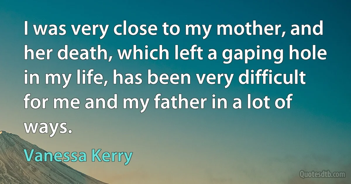 I was very close to my mother, and her death, which left a gaping hole in my life, has been very difficult for me and my father in a lot of ways. (Vanessa Kerry)