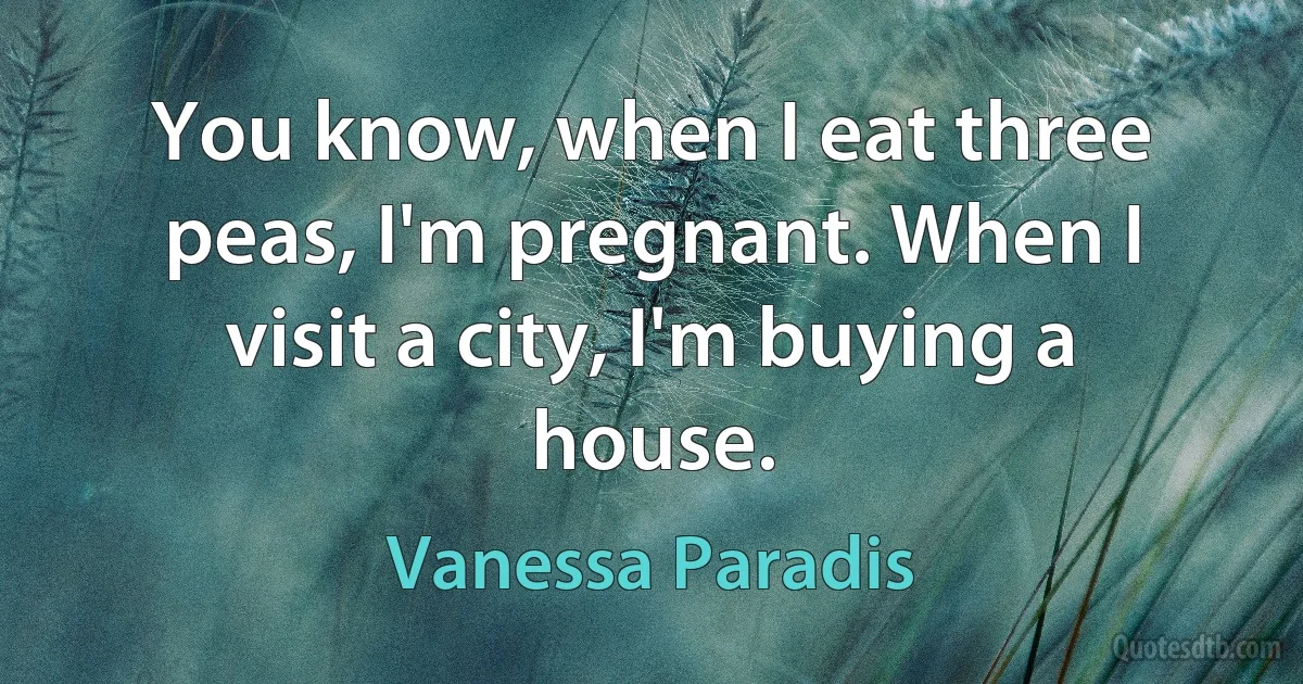 You know, when I eat three peas, I'm pregnant. When I visit a city, I'm buying a house. (Vanessa Paradis)