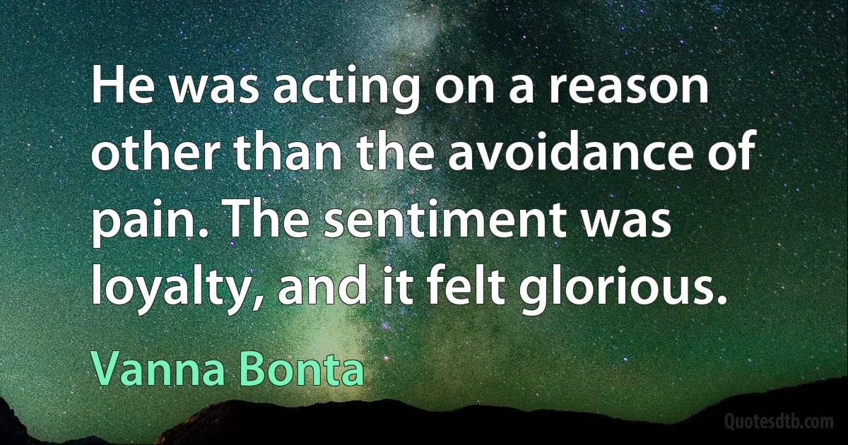 He was acting on a reason other than the avoidance of pain. The sentiment was loyalty, and it felt glorious. (Vanna Bonta)