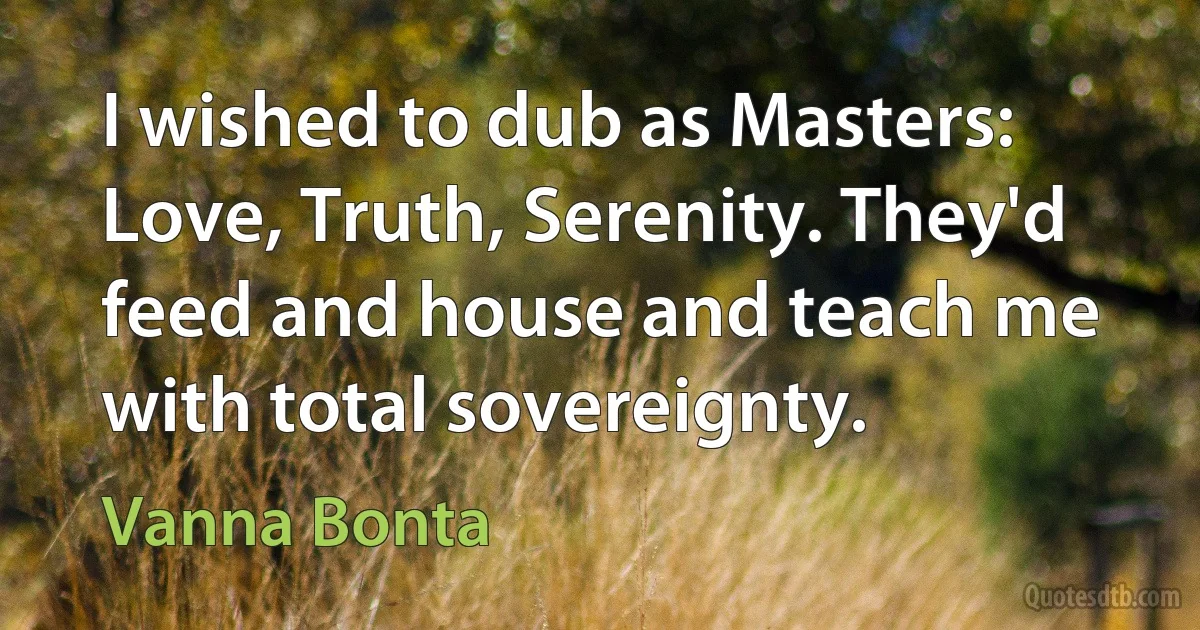 I wished to dub as Masters: Love, Truth, Serenity. They'd feed and house and teach me with total sovereignty. (Vanna Bonta)