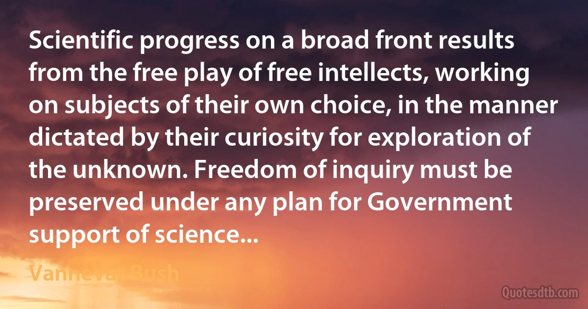 Scientific progress on a broad front results from the free play of free intellects, working on subjects of their own choice, in the manner dictated by their curiosity for exploration of the unknown. Freedom of inquiry must be preserved under any plan for Government support of science... (Vannevar Bush)