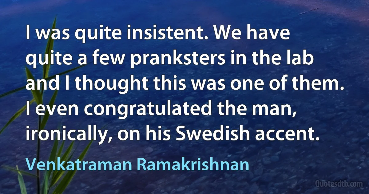 I was quite insistent. We have quite a few pranksters in the lab and I thought this was one of them. I even congratulated the man, ironically, on his Swedish accent. (Venkatraman Ramakrishnan)