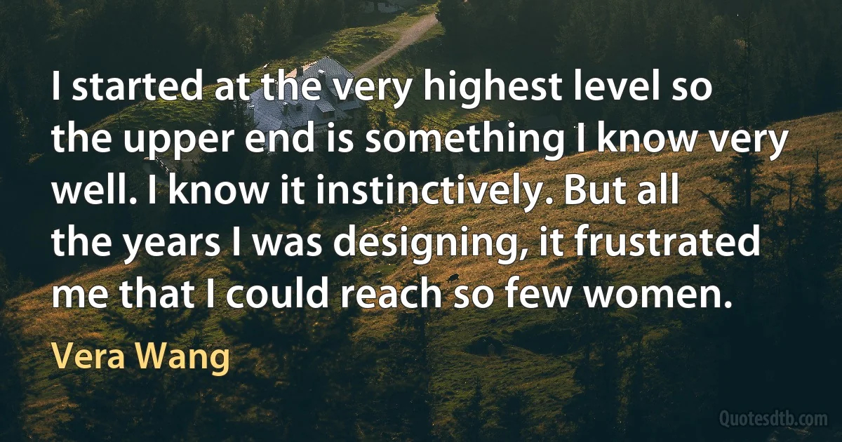 I started at the very highest level so the upper end is something I know very well. I know it instinctively. But all the years I was designing, it frustrated me that I could reach so few women. (Vera Wang)