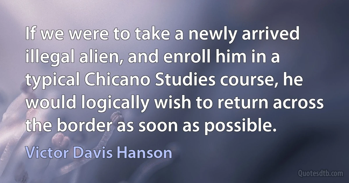 If we were to take a newly arrived illegal alien, and enroll him in a typical Chicano Studies course, he would logically wish to return across the border as soon as possible. (Victor Davis Hanson)