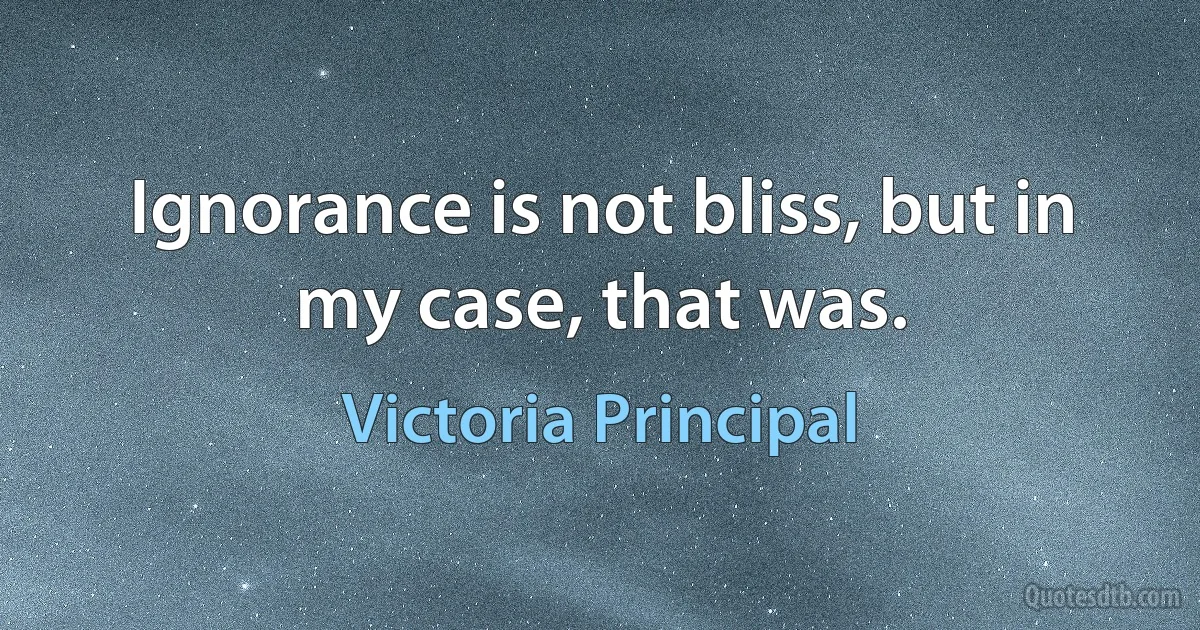 Ignorance is not bliss, but in my case, that was. (Victoria Principal)