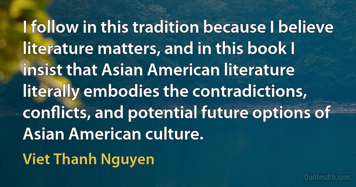 I follow in this tradition because I believe literature matters, and in this book I insist that Asian American literature literally embodies the contradictions, conﬂicts, and potential future options of Asian American culture. (Viet Thanh Nguyen)