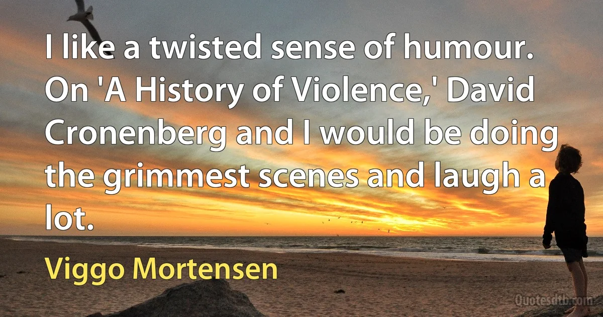 I like a twisted sense of humour. On 'A History of Violence,' David Cronenberg and I would be doing the grimmest scenes and laugh a lot. (Viggo Mortensen)