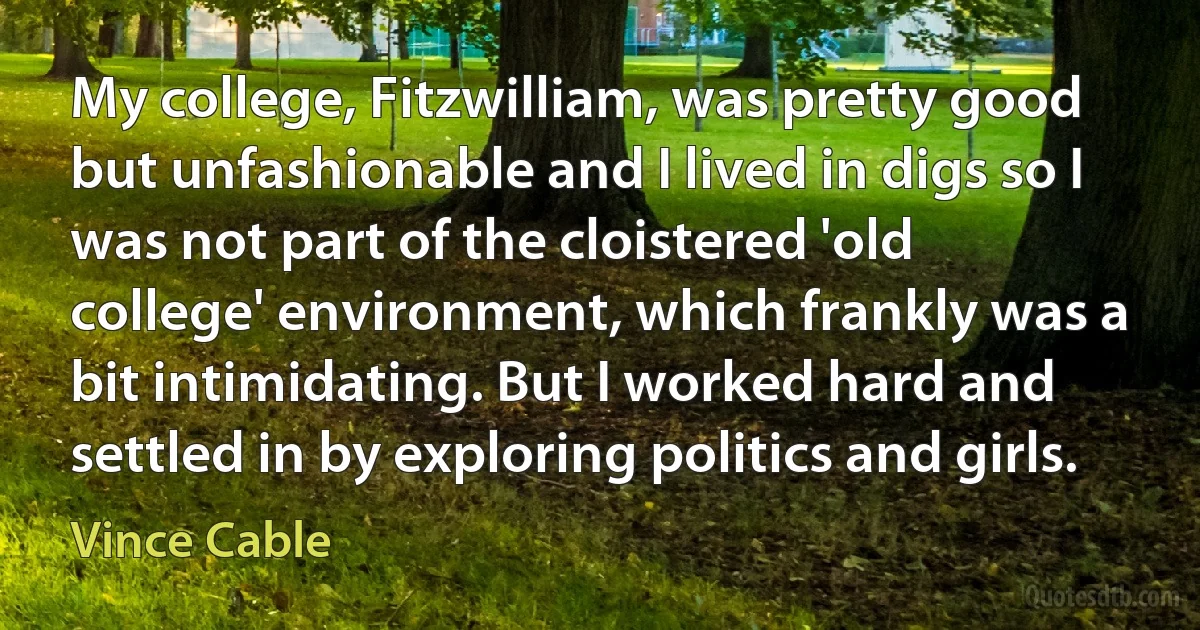 My college, Fitzwilliam, was pretty good but unfashionable and I lived in digs so I was not part of the cloistered 'old college' environment, which frankly was a bit intimidating. But I worked hard and settled in by exploring politics and girls. (Vince Cable)