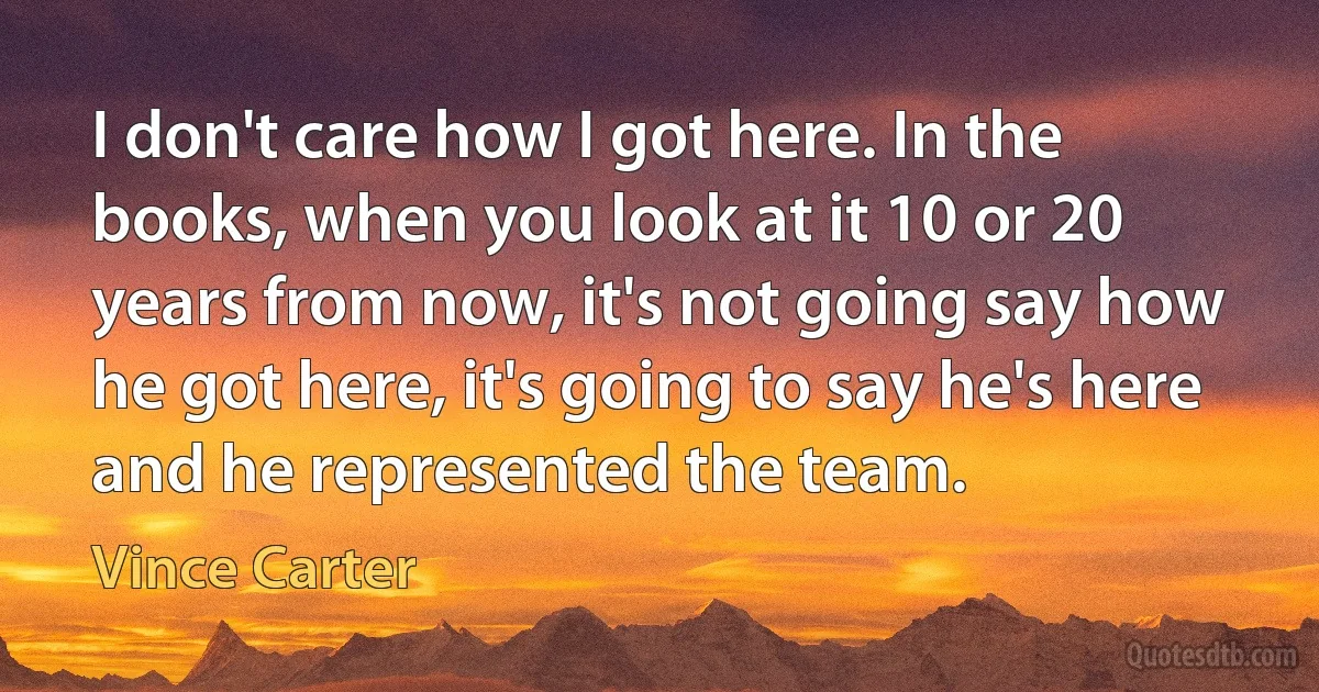 I don't care how I got here. In the books, when you look at it 10 or 20 years from now, it's not going say how he got here, it's going to say he's here and he represented the team. (Vince Carter)