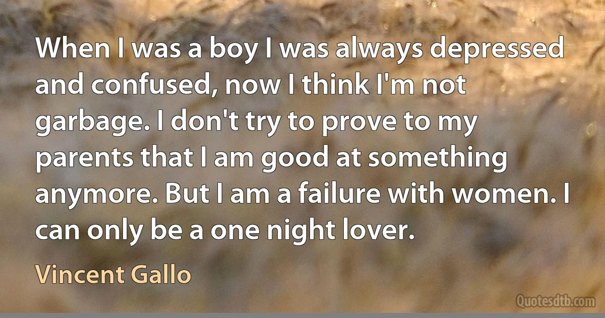 When I was a boy I was always depressed and confused, now I think I'm not garbage. I don't try to prove to my parents that I am good at something anymore. But I am a failure with women. I can only be a one night lover. (Vincent Gallo)