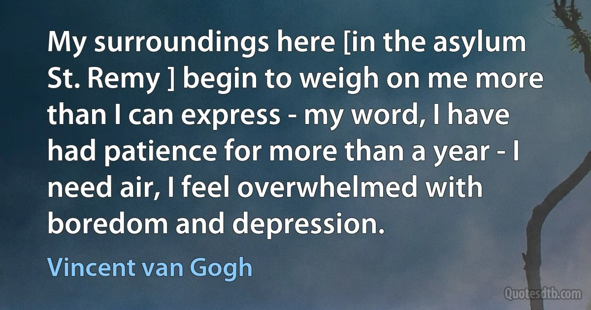 My surroundings here [in the asylum St. Remy ] begin to weigh on me more than I can express - my word, I have had patience for more than a year - I need air, I feel overwhelmed with boredom and depression. (Vincent van Gogh)