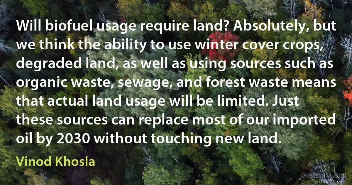 Will biofuel usage require land? Absolutely, but we think the ability to use winter cover crops, degraded land, as well as using sources such as organic waste, sewage, and forest waste means that actual land usage will be limited. Just these sources can replace most of our imported oil by 2030 without touching new land. (Vinod Khosla)