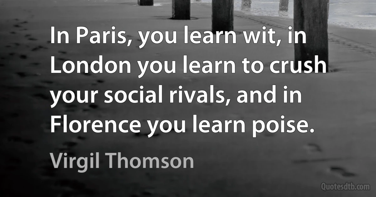 In Paris, you learn wit, in London you learn to crush your social rivals, and in Florence you learn poise. (Virgil Thomson)