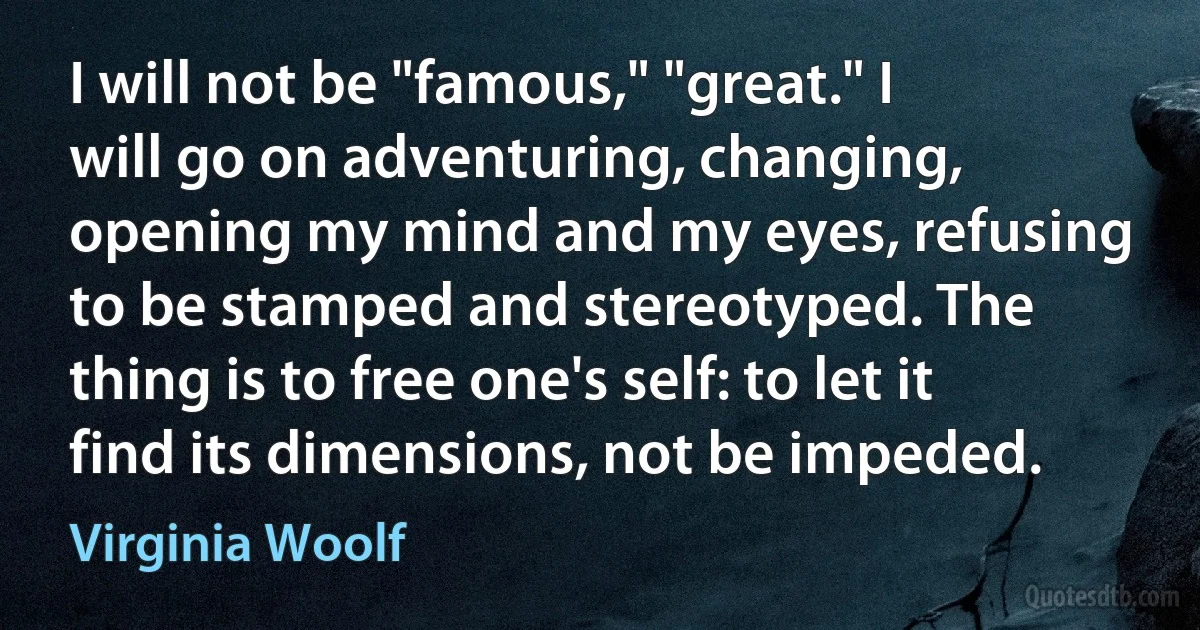 I will not be "famous," "great." I will go on adventuring, changing, opening my mind and my eyes, refusing to be stamped and stereotyped. The thing is to free one's self: to let it find its dimensions, not be impeded. (Virginia Woolf)