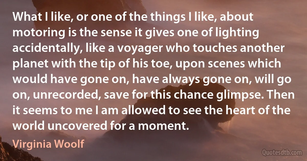 What I like, or one of the things I like, about motoring is the sense it gives one of lighting accidentally, like a voyager who touches another planet with the tip of his toe, upon scenes which would have gone on, have always gone on, will go on, unrecorded, save for this chance glimpse. Then it seems to me I am allowed to see the heart of the world uncovered for a moment. (Virginia Woolf)