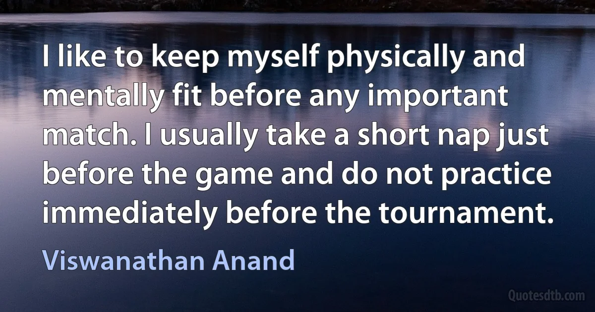 I like to keep myself physically and mentally fit before any important match. I usually take a short nap just before the game and do not practice immediately before the tournament. (Viswanathan Anand)