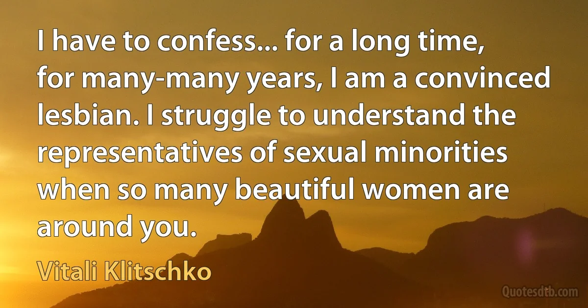 I have to confess... for a long time, for many-many years, I am a convinced lesbian. I struggle to understand the representatives of sexual minorities when so many beautiful women are around you. (Vitali Klitschko)