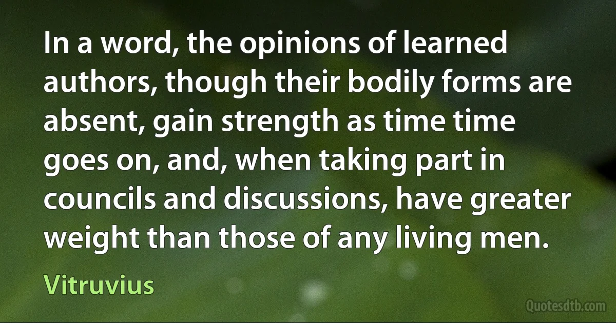 In a word, the opinions of learned authors, though their bodily forms are absent, gain strength as time time goes on, and, when taking part in councils and discussions, have greater weight than those of any living men. (Vitruvius)