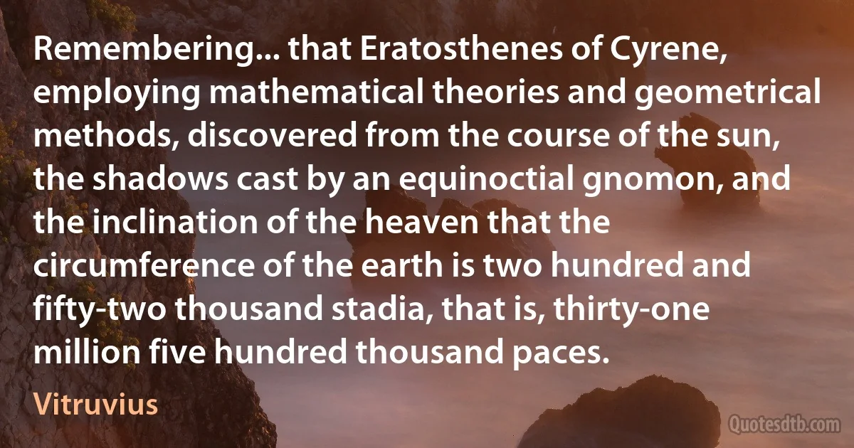 Remembering... that Eratosthenes of Cyrene, employing mathematical theories and geometrical methods, discovered from the course of the sun, the shadows cast by an equinoctial gnomon, and the inclination of the heaven that the circumference of the earth is two hundred and fifty-two thousand stadia, that is, thirty-one million five hundred thousand paces. (Vitruvius)