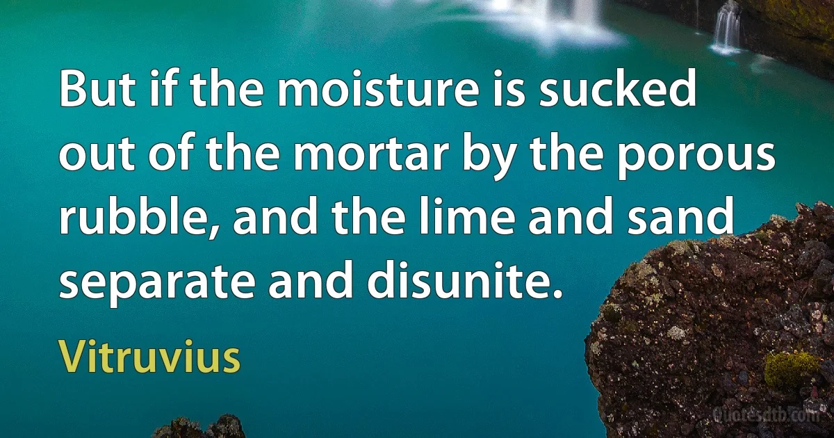 But if the moisture is sucked out of the mortar by the porous rubble, and the lime and sand separate and disunite. (Vitruvius)