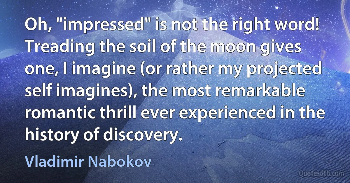 Oh, "impressed" is not the right word! Treading the soil of the moon gives one, I imagine (or rather my projected self imagines), the most remarkable romantic thrill ever experienced in the history of discovery. (Vladimir Nabokov)