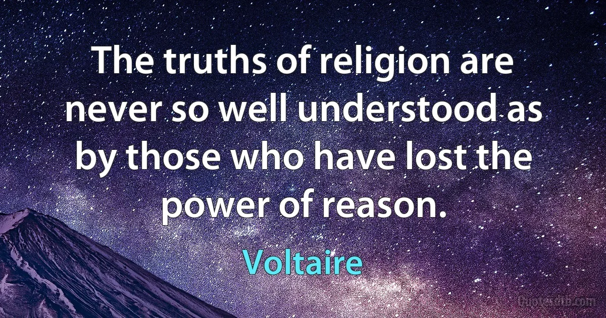 The truths of religion are never so well understood as by those who have lost the power of reason. (Voltaire)