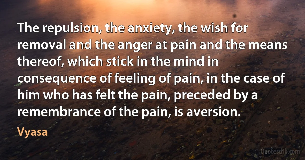 The repulsion, the anxiety, the wish for removal and the anger at pain and the means thereof, which stick in the mind in consequence of feeling of pain, in the case of him who has felt the pain, preceded by a remembrance of the pain, is aversion. (Vyasa)