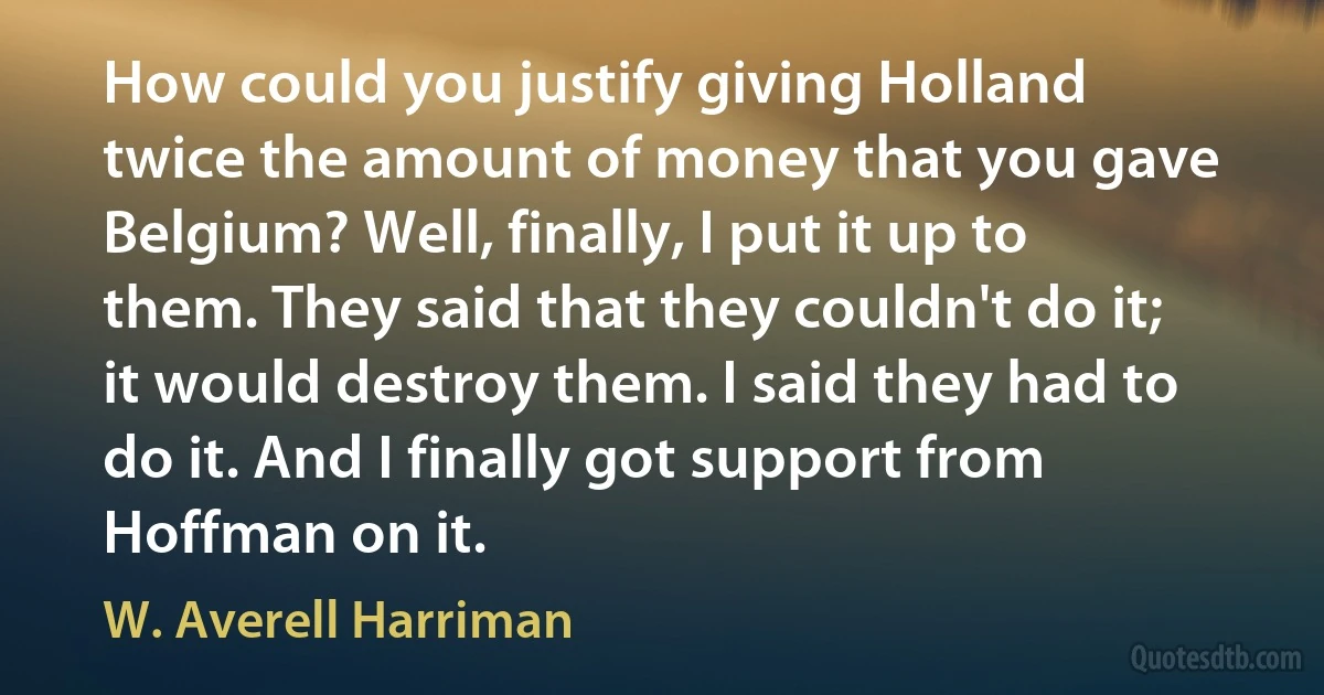 How could you justify giving Holland twice the amount of money that you gave Belgium? Well, finally, I put it up to them. They said that they couldn't do it; it would destroy them. I said they had to do it. And I finally got support from Hoffman on it. (W. Averell Harriman)