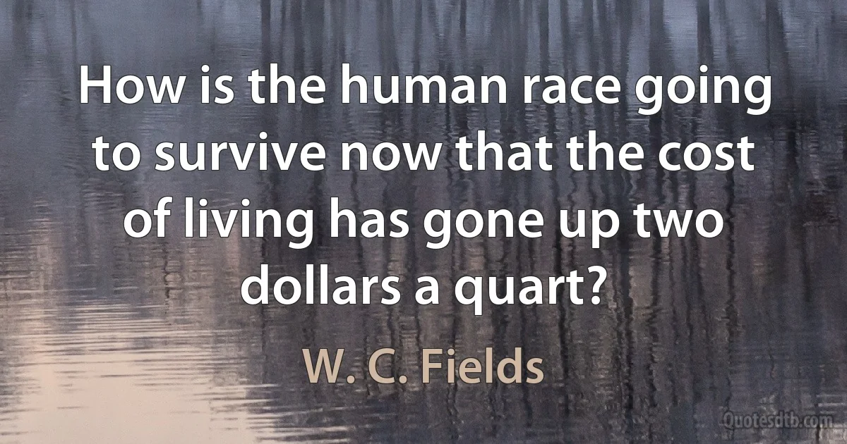 How is the human race going to survive now that the cost of living has gone up two dollars a quart? (W. C. Fields)