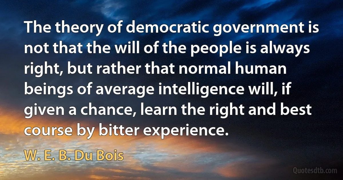 The theory of democratic government is not that the will of the people is always right, but rather that normal human beings of average intelligence will, if given a chance, learn the right and best course by bitter experience. (W. E. B. Du Bois)